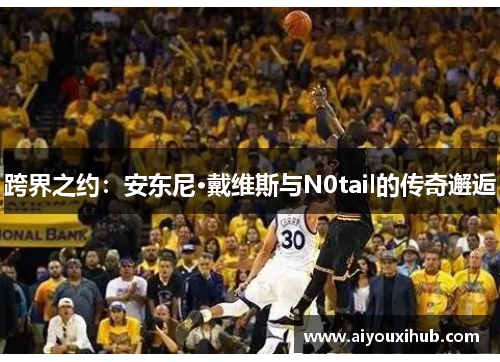 跨界之约：安东尼·戴维斯与N0tail的传奇邂逅