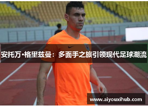 安托万·格里兹曼：多面手之旅引领现代足球潮流