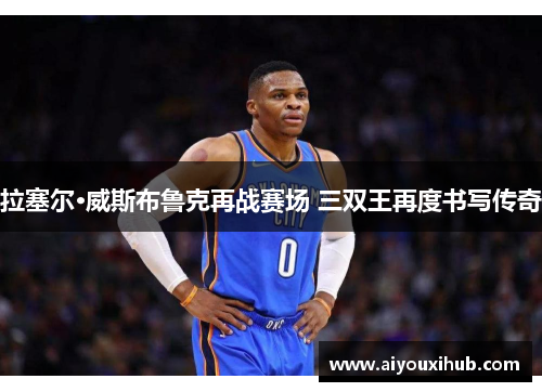 拉塞尔·威斯布鲁克再战赛场 三双王再度书写传奇