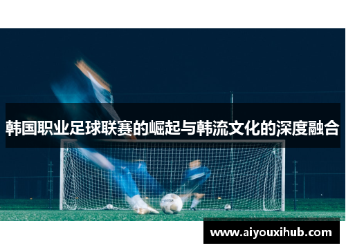 韩国职业足球联赛的崛起与韩流文化的深度融合