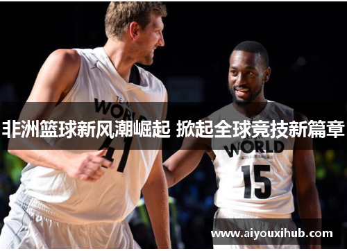 非洲篮球新风潮崛起 掀起全球竞技新篇章