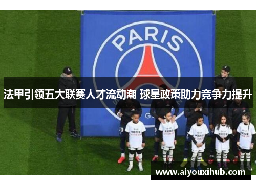 法甲引领五大联赛人才流动潮 球星政策助力竞争力提升