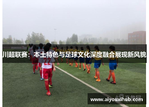 川超联赛：本土特色与足球文化深度融合展现新风貌