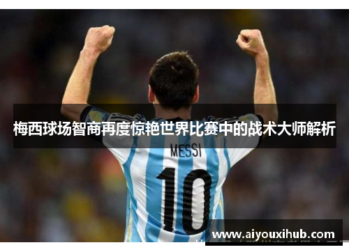 梅西球场智商再度惊艳世界比赛中的战术大师解析