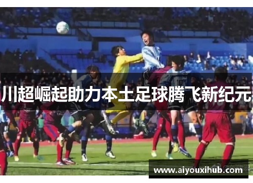 川超崛起助力本土足球腾飞新纪元
