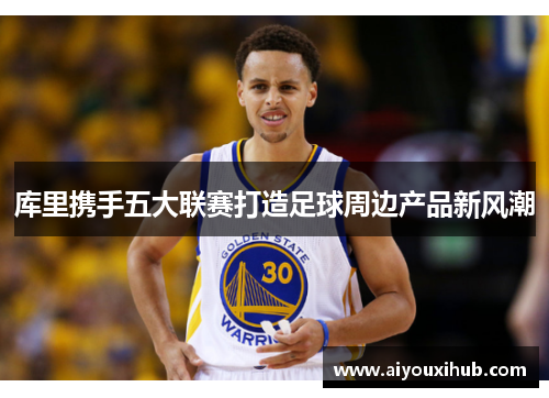 库里携手五大联赛打造足球周边产品新风潮