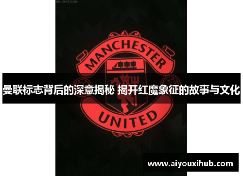 曼联标志背后的深意揭秘 揭开红魔象征的故事与文化